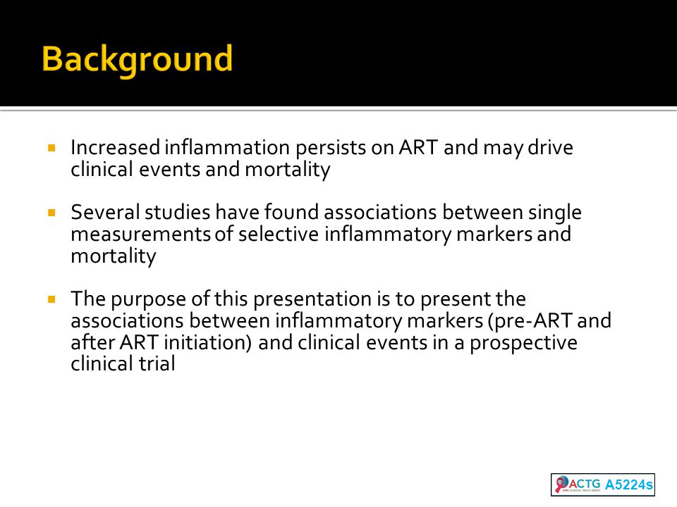  Increased inflammation persists on ART and may drive clinical events and mortality  Several studies have found associations between single measurements of selective inflammatory markers and mortality  The purpose of this presentation is to present the associations between inflammatory markers (pre-ART and after ART initiation) and clinical events in a prospective clinical trial A5224s
