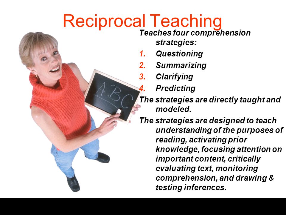 Reciprocal Teaching Teaches four comprehension strategies: 1.Questioning 2.Summarizing 3.Clarifying 4.Predicting The strategies are directly taught and modeled.