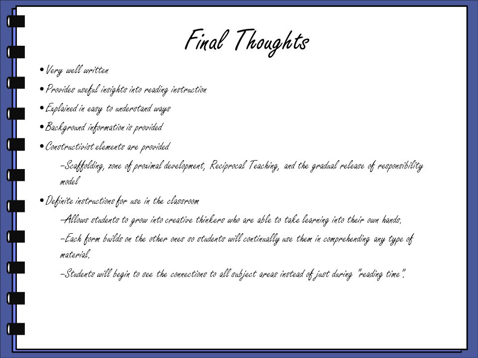 Final Thoughts Very well written Provides useful insights into reading instruction Explained in easy to understand ways Background information is provided Constructivist elements are provided –Scaffolding, zone of proximal development, Reciprocal Teaching, and the gradual release of responsibility model Definite instructions for use in the classroom –Allows students to grow into creative thinkers who are able to take learning into their own hands.
