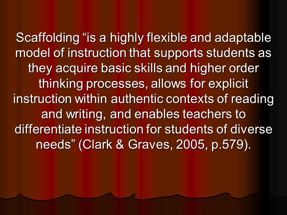Scaffolding is a highly flexible and adaptable model of instruction that supports students as they acquire basic skills and higher order thinking processes, allows for explicit instruction within authentic contexts of reading and writing, and enables teachers to differentiate instruction for students of diverse needs (Clark & Graves, 2005, p.579).