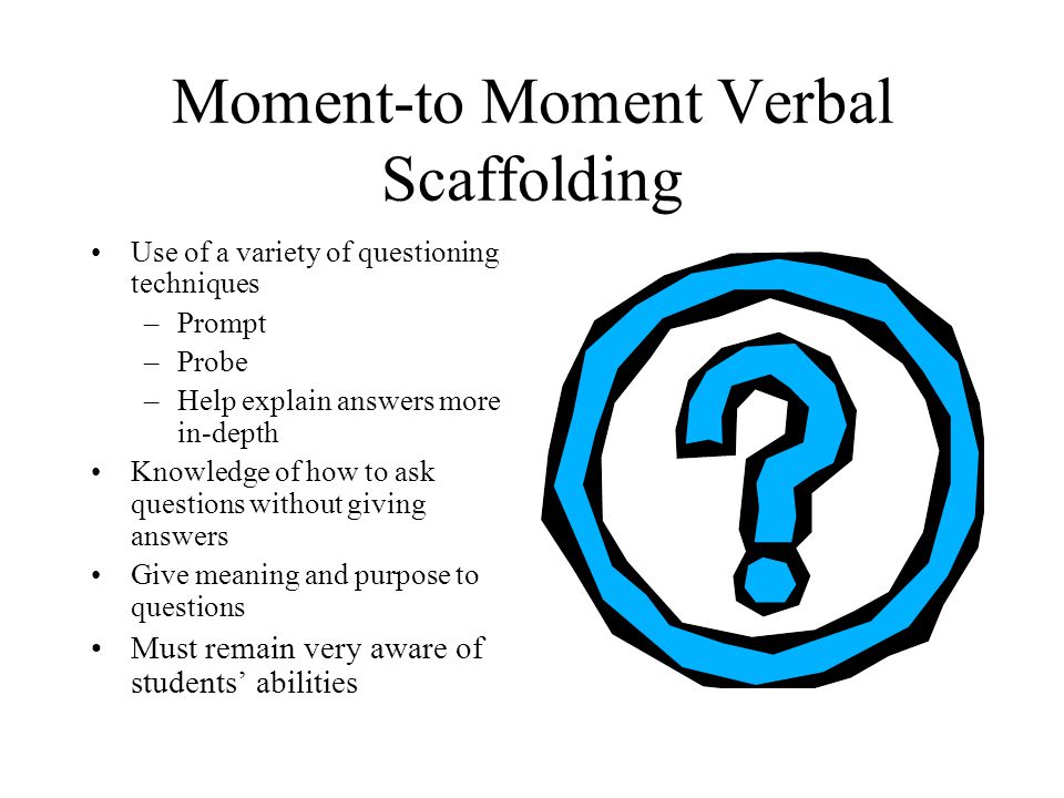 Moment-to Moment Verbal Scaffolding Use of a variety of questioning techniques –Prompt –Probe –Help explain answers more in-depth Knowledge of how to ask questions without giving answers Give meaning and purpose to questions Must remain very aware of students’ abilities