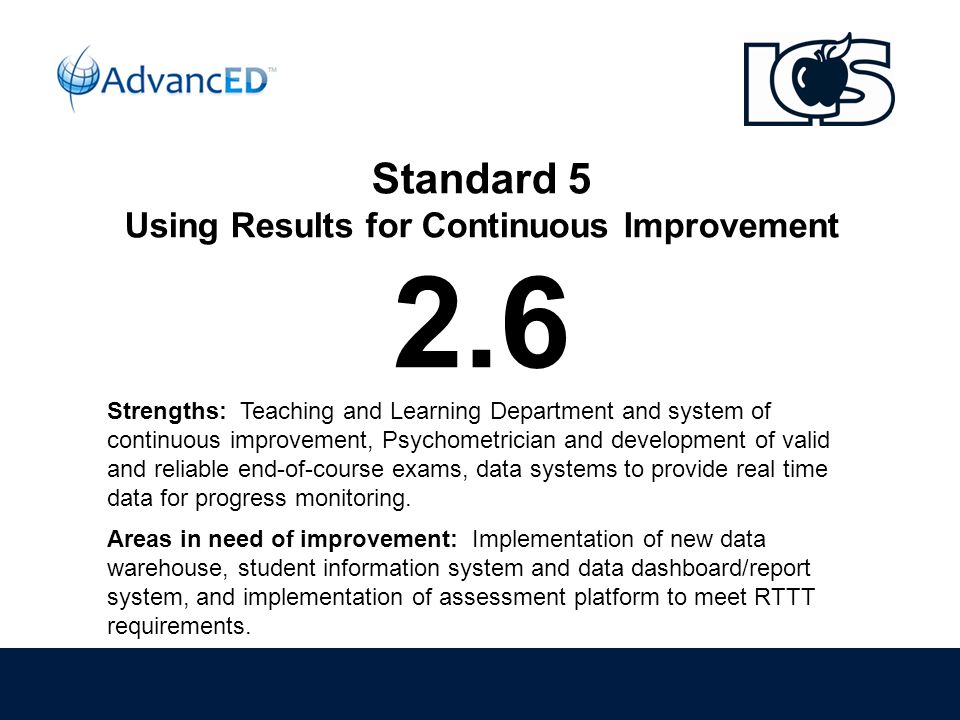 Standard 5 Using Results for Continuous Improvement 2.6 Strengths: Teaching and Learning Department and system of continuous improvement, Psychometrician and development of valid and reliable end-of-course exams, data systems to provide real time data for progress monitoring.