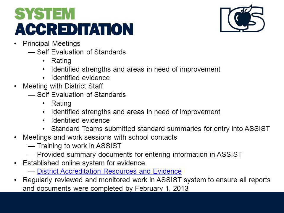 SYSTEM ACCREDITATION Principal Meetings —Self Evaluation of Standards Rating Identified strengths and areas in need of improvement Identified evidence Meeting with District Staff —Self Evaluation of Standards Rating Identified strengths and areas in need of improvement Identified evidence Standard Teams submitted standard summaries for entry into ASSIST Meetings and work sessions with school contacts —Training to work in ASSIST —Provided summary documents for entering information in ASSIST Established online system for evidence —District Accreditation Resources and EvidenceDistrict Accreditation Resources and Evidence Regularly reviewed and monitored work in ASSIST system to ensure all reports and documents were completed by February 1, 2013