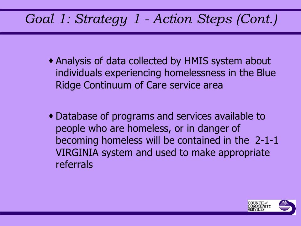 Goal 1: Strategy 1 - Action Steps (Cont.)  Analysis of data collected by HMIS system about individuals experiencing homelessness in the Blue Ridge Continuum of Care service area  Database of programs and services available to people who are homeless, or in danger of becoming homeless will be contained in the VIRGINIA system and used to make appropriate referrals