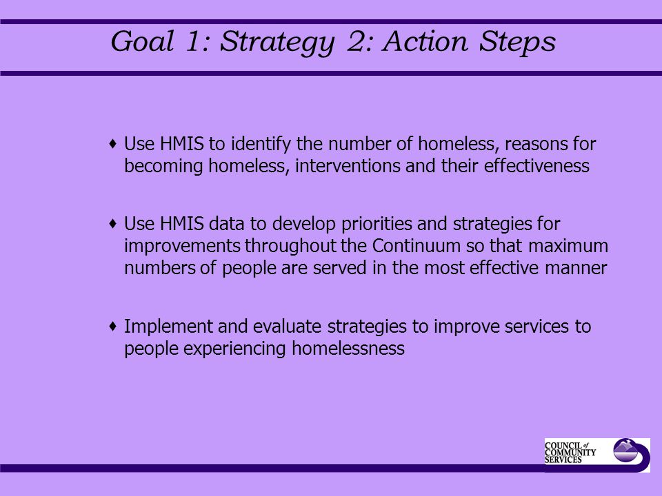 Goal 1: Strategy 2: Action Steps  Use HMIS to identify the number of homeless, reasons for becoming homeless, interventions and their effectiveness  Use HMIS data to develop priorities and strategies for improvements throughout the Continuum so that maximum numbers of people are served in the most effective manner  Implement and evaluate strategies to improve services to people experiencing homelessness