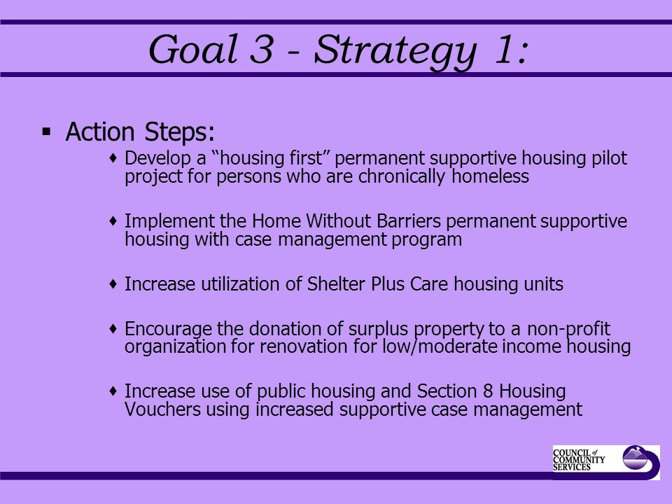 Goal 3 - Strategy 1:  Action Steps:  Develop a housing first permanent supportive housing pilot project for persons who are chronically homeless  Implement the Home Without Barriers permanent supportive housing with case management program  Increase utilization of Shelter Plus Care housing units  Encourage the donation of surplus property to a non-profit organization for renovation for low/moderate income housing  Increase use of public housing and Section 8 Housing Vouchers using increased supportive case management