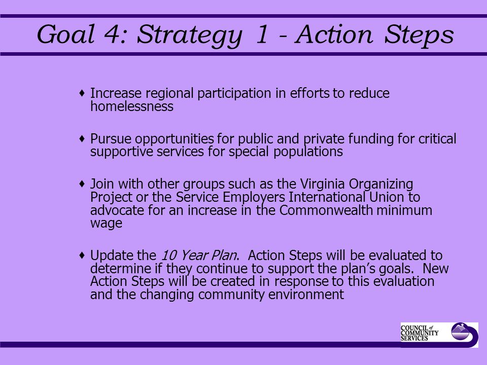 Goal 4: Strategy 1 - Action Steps  Increase regional participation in efforts to reduce homelessness  Pursue opportunities for public and private funding for critical supportive services for special populations  Join with other groups such as the Virginia Organizing Project or the Service Employers International Union to advocate for an increase in the Commonwealth minimum wage  Update the 10 Year Plan.