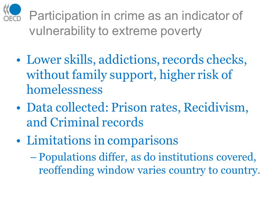 Participation in crime as an indicator of vulnerability to extreme poverty Lower skills, addictions, records checks, without family support, higher risk of homelessness Data collected: Prison rates, Recidivism, and Criminal records Limitations in comparisons –Populations differ, as do institutions covered, reoffending window varies country to country.