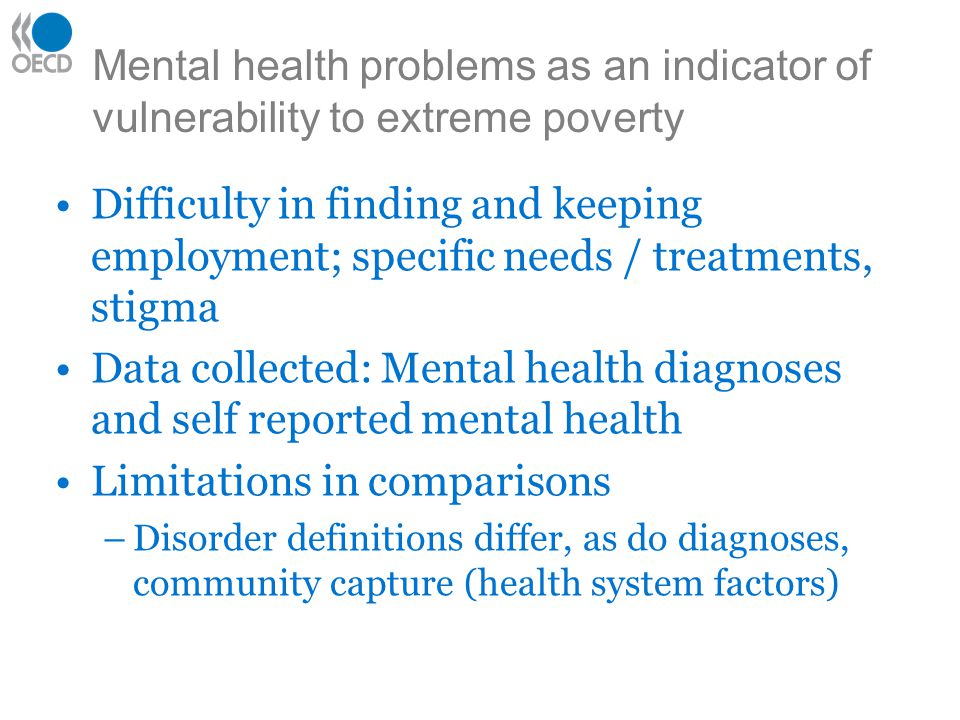 Mental health problems as an indicator of vulnerability to extreme poverty Difficulty in finding and keeping employment; specific needs / treatments, stigma Data collected: Mental health diagnoses and self reported mental health Limitations in comparisons –Disorder definitions differ, as do diagnoses, community capture (health system factors)
