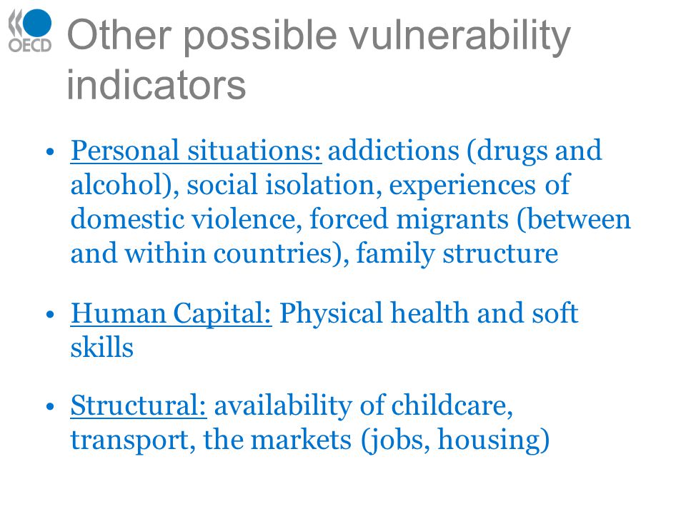 Other possible vulnerability indicators Personal situations: addictions (drugs and alcohol), social isolation, experiences of domestic violence, forced migrants (between and within countries), family structure Human Capital: Physical health and soft skills Structural: availability of childcare, transport, the markets (jobs, housing)