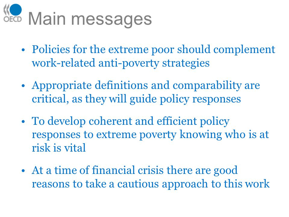 Main messages Policies for the extreme poor should complement work-related anti-poverty strategies Appropriate definitions and comparability are critical, as they will guide policy responses To develop coherent and efficient policy responses to extreme poverty knowing who is at risk is vital At a time of financial crisis there are good reasons to take a cautious approach to this work