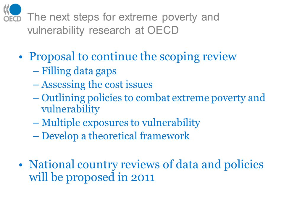 The next steps for extreme poverty and vulnerability research at OECD Proposal to continue the scoping review –Filling data gaps –Assessing the cost issues –Outlining policies to combat extreme poverty and vulnerability –Multiple exposures to vulnerability –Develop a theoretical framework National country reviews of data and policies will be proposed in 2011