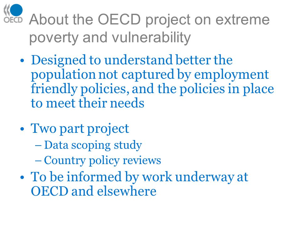 About the OECD project on extreme poverty and vulnerability Designed to understand better the population not captured by employment friendly policies, and the policies in place to meet their needs Two part project –Data scoping study –Country policy reviews To be informed by work underway at OECD and elsewhere