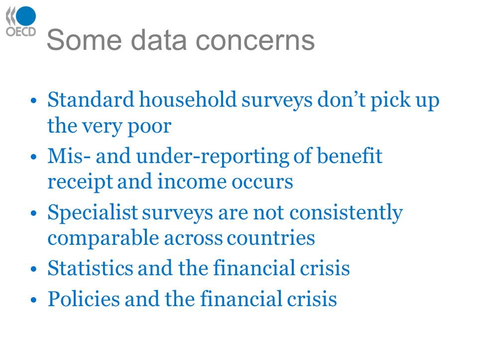 Some data concerns Standard household surveys don’t pick up the very poor Mis- and under-reporting of benefit receipt and income occurs Specialist surveys are not consistently comparable across countries Statistics and the financial crisis Policies and the financial crisis