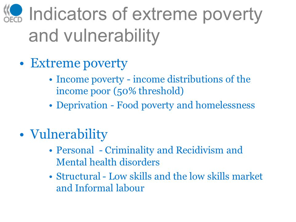 Indicators of extreme poverty and vulnerability Extreme poverty Income poverty - income distributions of the income poor (50% threshold) Deprivation - Food poverty and homelessness Vulnerability Personal - Criminality and Recidivism and Mental health disorders Structural - Low skills and the low skills market and Informal labour