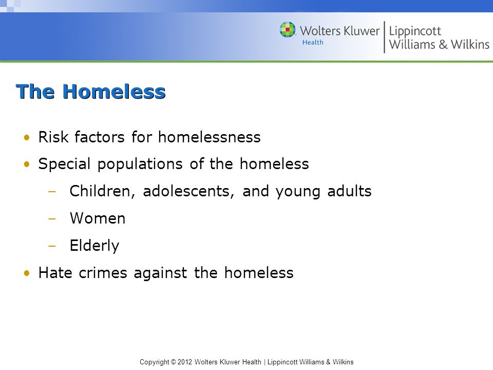 Copyright © 2012 Wolters Kluwer Health | Lippincott Williams & Wilkins The Homeless Risk factors for homelessness Special populations of the homeless –Children, adolescents, and young adults –Women –Elderly Hate crimes against the homeless