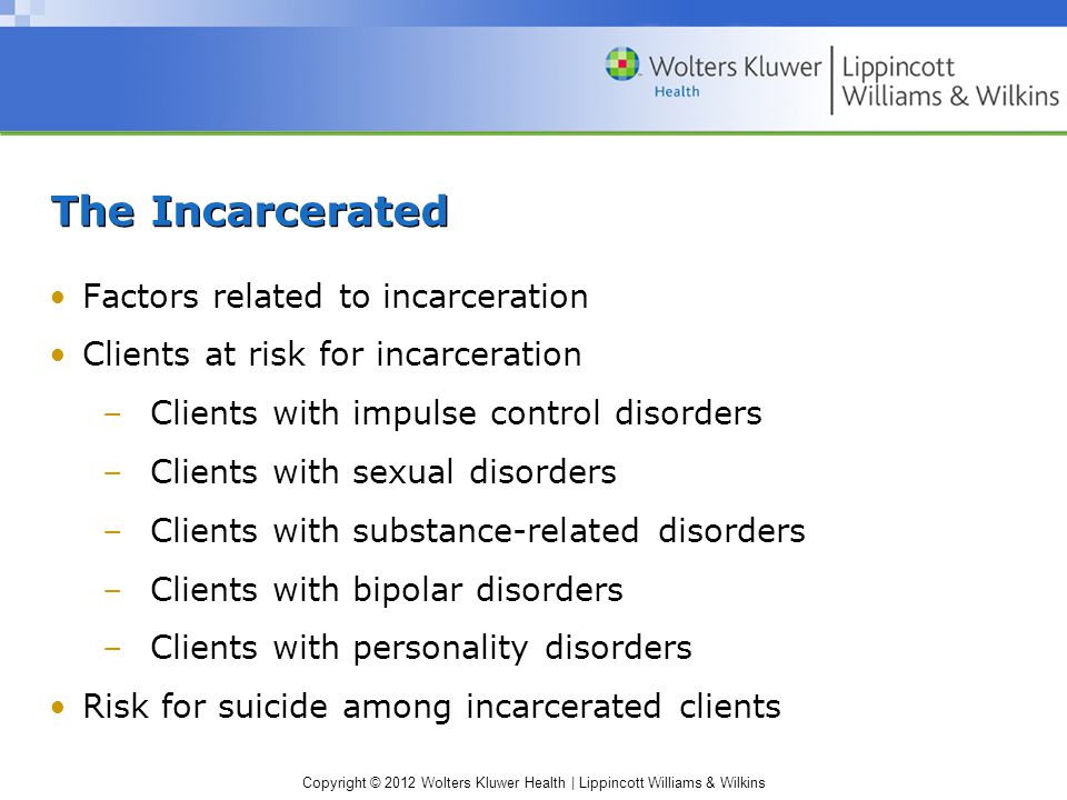 Copyright © 2012 Wolters Kluwer Health | Lippincott Williams & Wilkins The Incarcerated Factors related to incarceration Clients at risk for incarceration –Clients with impulse control disorders –Clients with sexual disorders –Clients with substance-related disorders –Clients with bipolar disorders –Clients with personality disorders Risk for suicide among incarcerated clients