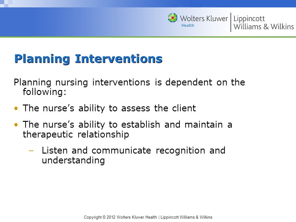 Copyright © 2012 Wolters Kluwer Health | Lippincott Williams & Wilkins Planning Interventions Planning nursing interventions is dependent on the following: The nurse’s ability to assess the client The nurse’s ability to establish and maintain a therapeutic relationship –Listen and communicate recognition and understanding