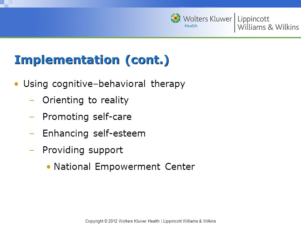 Copyright © 2012 Wolters Kluwer Health | Lippincott Williams & Wilkins Implementation (cont.) Using cognitive–behavioral therapy –Orienting to reality –Promoting self-care –Enhancing self-esteem –Providing support National Empowerment Center
