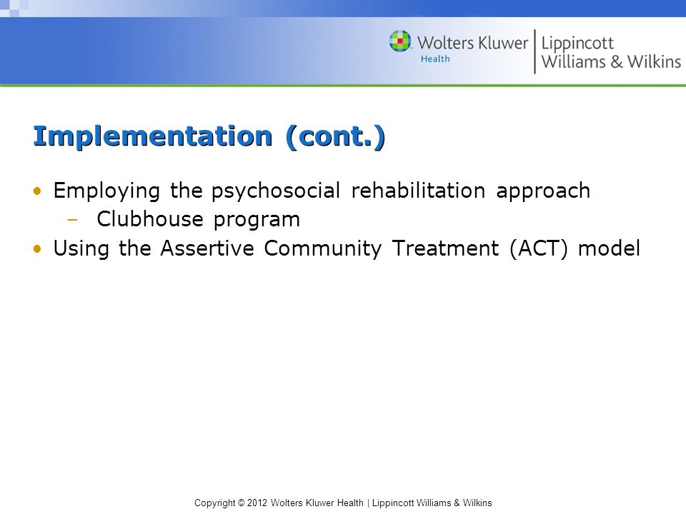 Copyright © 2012 Wolters Kluwer Health | Lippincott Williams & Wilkins Implementation (cont.) Employing the psychosocial rehabilitation approach –Clubhouse program Using the Assertive Community Treatment (ACT) model
