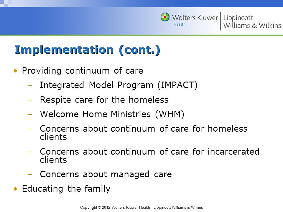 Copyright © 2012 Wolters Kluwer Health | Lippincott Williams & Wilkins Implementation (cont.) Providing continuum of care –Integrated Model Program (IMPACT) –Respite care for the homeless –Welcome Home Ministries (WHM) –Concerns about continuum of care for homeless clients –Concerns about continuum of care for incarcerated clients –Concerns about managed care Educating the family