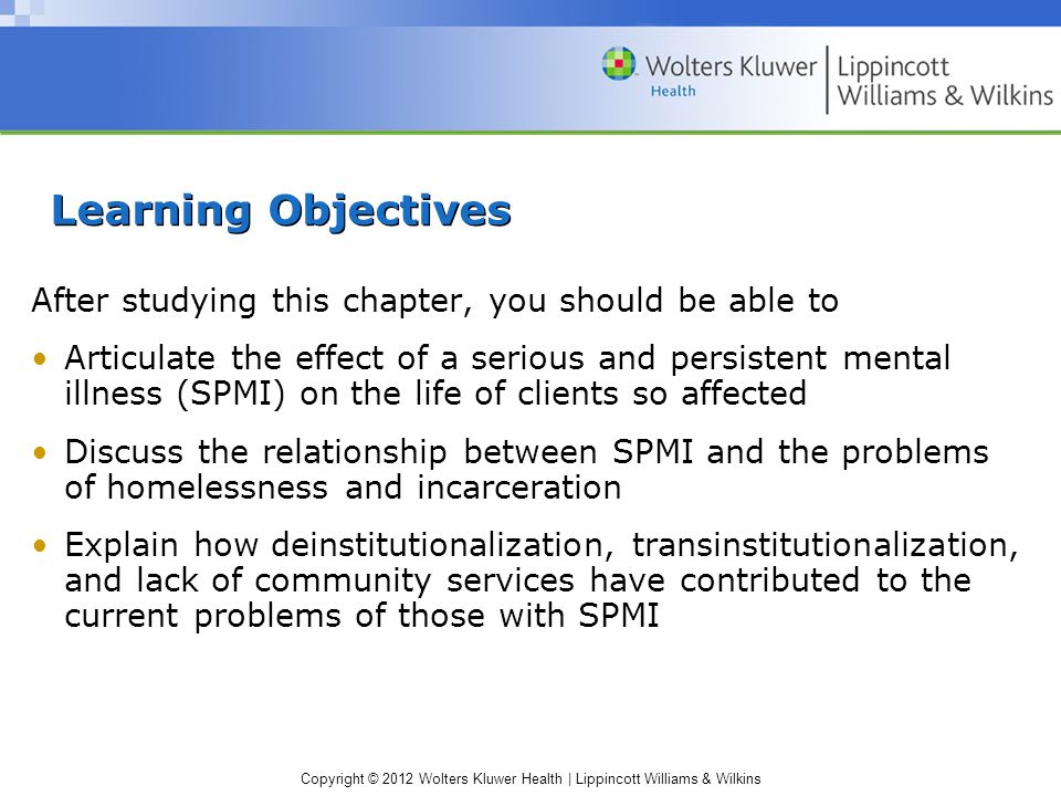 Copyright © 2012 Wolters Kluwer Health | Lippincott Williams & Wilkins Learning Objectives After studying this chapter, you should be able to Articulate the effect of a serious and persistent mental illness (SPMI) on the life of clients so affected Discuss the relationship between SPMI and the problems of homelessness and incarceration Explain how deinstitutionalization, transinstitutionalization, and lack of community services have contributed to the current problems of those with SPMI