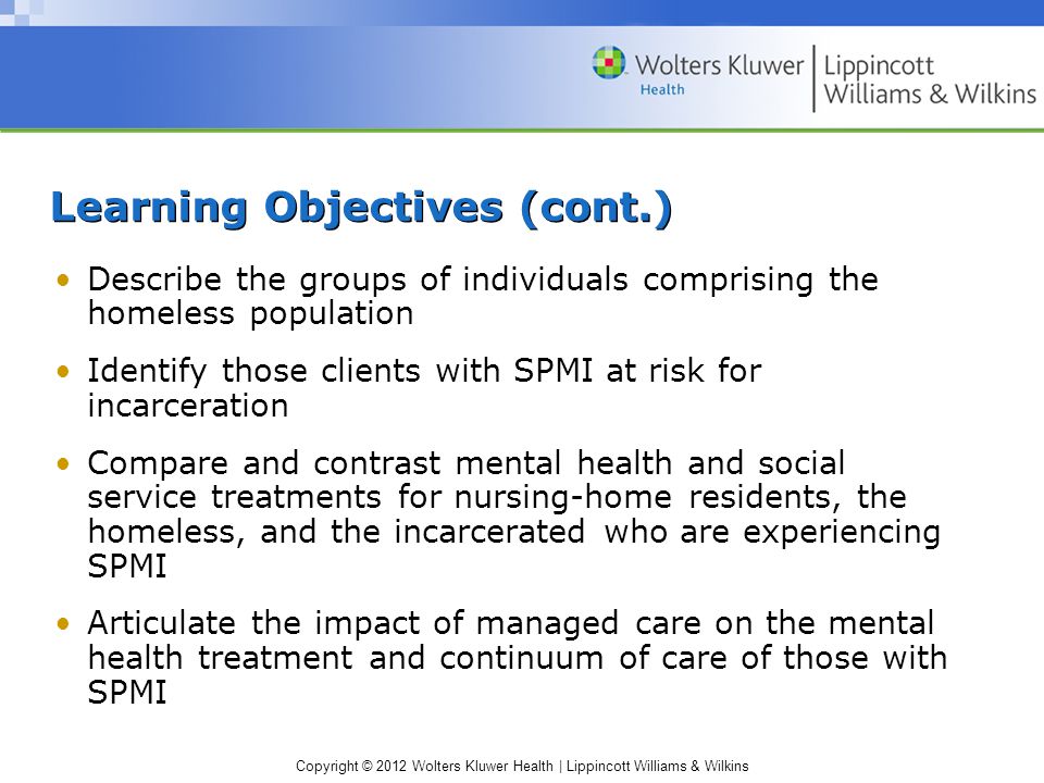 Copyright © 2012 Wolters Kluwer Health | Lippincott Williams & Wilkins Learning Objectives (cont.) Describe the groups of individuals comprising the homeless population Identify those clients with SPMI at risk for incarceration Compare and contrast mental health and social service treatments for nursing-home residents, the homeless, and the incarcerated who are experiencing SPMI Articulate the impact of managed care on the mental health treatment and continuum of care of those with SPMI
