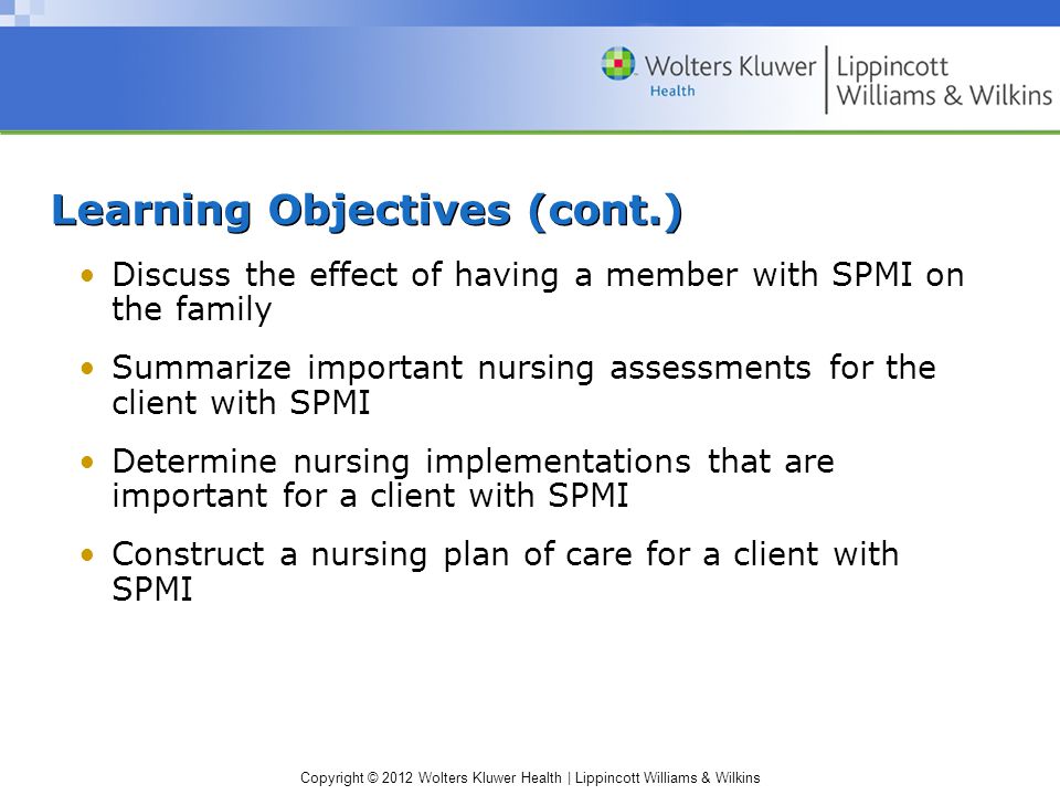 Copyright © 2012 Wolters Kluwer Health | Lippincott Williams & Wilkins Learning Objectives (cont.) Discuss the effect of having a member with SPMI on the family Summarize important nursing assessments for the client with SPMI Determine nursing implementations that are important for a client with SPMI Construct a nursing plan of care for a client with SPMI