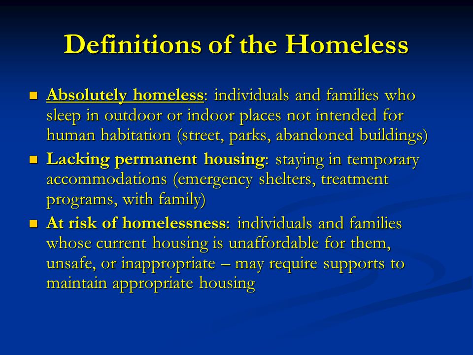 Definitions of the Homeless Absolutely homeless: individuals and families who sleep in outdoor or indoor places not intended for human habitation (street, parks, abandoned buildings) Absolutely homeless: individuals and families who sleep in outdoor or indoor places not intended for human habitation (street, parks, abandoned buildings) Lacking permanent housing: staying in temporary accommodations (emergency shelters, treatment programs, with family) Lacking permanent housing: staying in temporary accommodations (emergency shelters, treatment programs, with family) At risk of homelessness: individuals and families whose current housing is unaffordable for them, unsafe, or inappropriate – may require supports to maintain appropriate housing At risk of homelessness: individuals and families whose current housing is unaffordable for them, unsafe, or inappropriate – may require supports to maintain appropriate housing