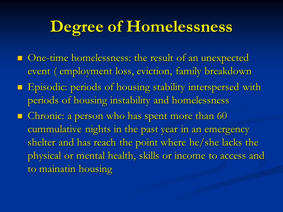 Degree of Homelessness One-time homelessness: the result of an unexpected event ( employment loss, eviction, family breakdown One-time homelessness: the result of an unexpected event ( employment loss, eviction, family breakdown Episodic: periods of housing stability interspersed with periods of housing instability and homelessness Episodic: periods of housing stability interspersed with periods of housing instability and homelessness Chronic: a person who has spent more than 60 cummulative nights in the past year in an emergency shelter and has reach the point where he/she lacks the physical or mental health, skills or income to access and to mainatin housing Chronic: a person who has spent more than 60 cummulative nights in the past year in an emergency shelter and has reach the point where he/she lacks the physical or mental health, skills or income to access and to mainatin housing