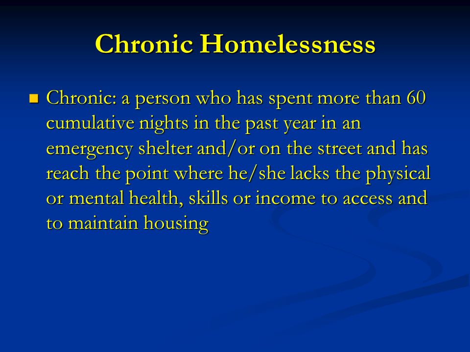 Chronic Homelessness Chronic: a person who has spent more than 60 cumulative nights in the past year in an emergency shelter and/or on the street and has reach the point where he/she lacks the physical or mental health, skills or income to access and to maintain housing Chronic: a person who has spent more than 60 cumulative nights in the past year in an emergency shelter and/or on the street and has reach the point where he/she lacks the physical or mental health, skills or income to access and to maintain housing