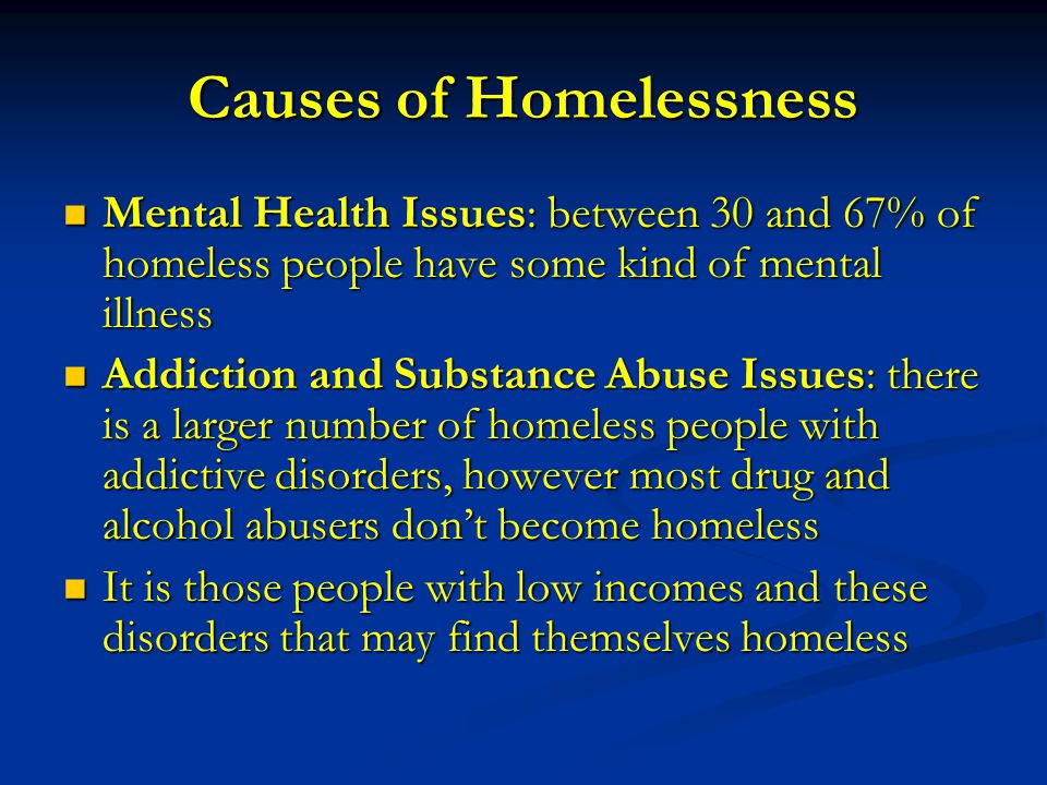 Causes of Homelessness Mental Health Issues: between 30 and 67% of homeless people have some kind of mental illness Mental Health Issues: between 30 and 67% of homeless people have some kind of mental illness Addiction and Substance Abuse Issues: there is a larger number of homeless people with addictive disorders, however most drug and alcohol abusers don’t become homeless Addiction and Substance Abuse Issues: there is a larger number of homeless people with addictive disorders, however most drug and alcohol abusers don’t become homeless It is those people with low incomes and these disorders that may find themselves homeless It is those people with low incomes and these disorders that may find themselves homeless