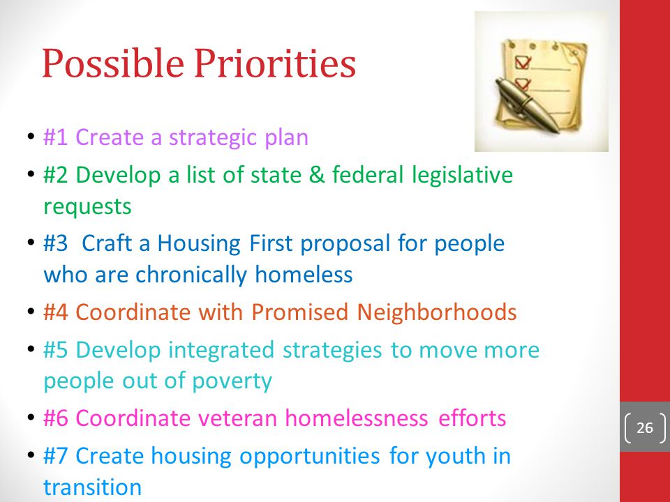 #1 Create a strategic plan #2 Develop a list of state & federal legislative requests #3 Craft a Housing First proposal for people who are chronically homeless #4 Coordinate with Promised Neighborhoods #5 Develop integrated strategies to move more people out of poverty #6 Coordinate veteran homelessness efforts #7 Create housing opportunities for youth in transition 26 Possible Priorities
