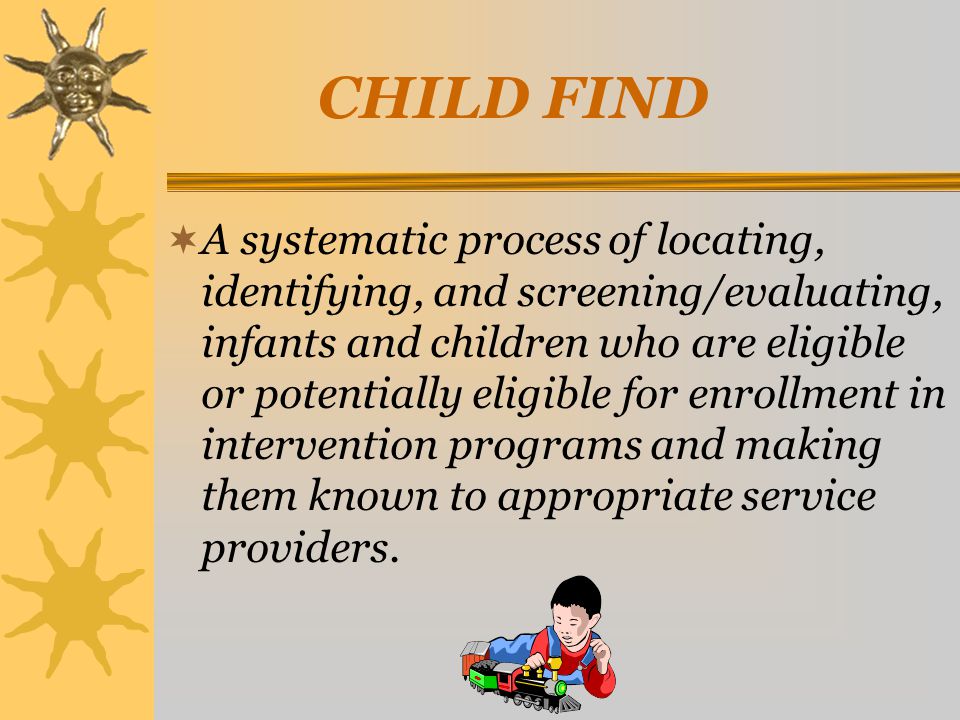  A systematic process of locating, identifying, and screening/evaluating, infants and children who are eligible or potentially eligible for enrollment in intervention programs and making them known to appropriate service providers.