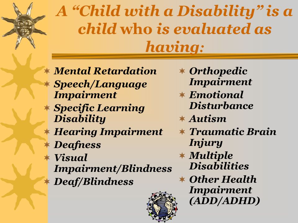 A Child with a Disability is a child who is evaluated as having :  Mental Retardation  Speech/Language Impairment  Specific Learning Disability  Hearing Impairment  Deafness  Visual Impairment/Blindness  Deaf/Blindness  Orthopedic Impairment  Emotional Disturbance  Autism  Traumatic Brain Injury  Multiple Disabilities  Other Health Impairment (ADD/ADHD)