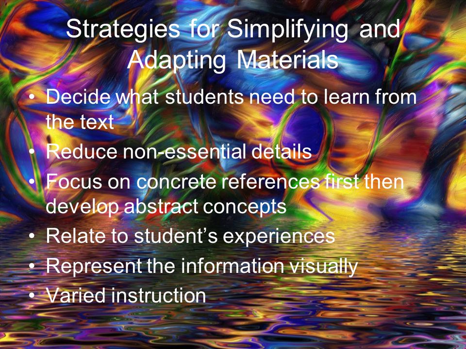 Strategies for Simplifying and Adapting Materials Decide what students need to learn from the text Reduce non-essential details Focus on concrete references first then develop abstract concepts Relate to student’s experiences Represent the information visually Varied instruction