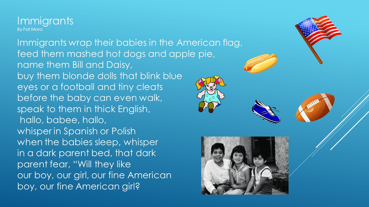 Immigrants By Pat Mora Immigrants wrap their babies in the American flag, feed them mashed hot dogs and apple pie, name them Bill and Daisy, buy them blonde dolls that blink blue eyes or a football and tiny cleats before the baby can even walk, speak to them in thick English, hallo, babee, hallo, whisper in Spanish or Polish when the babies sleep, whisper in a dark parent bed, that dark parent fear, Will they like our boy, our girl, our fine American boy, our fine American girl