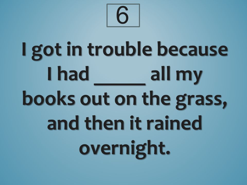 6 I got in trouble because I had _____ all my books out on the grass, and then it rained overnight.