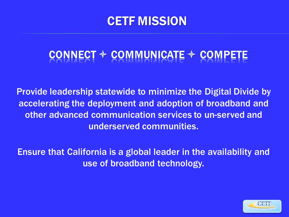 CETF MISSION Provide leadership statewide to minimize the Digital Divide by accelerating the deployment and adoption of broadband and other advanced communication services to un-served and underserved communities.