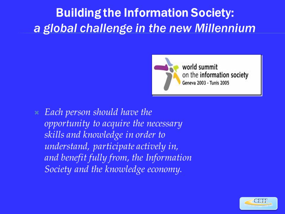 Building the Information Society: a global challenge in the new Millennium  Each person should have the opportunity to acquire the necessary skills and knowledge in order to understand, participate actively in, and benefit fully from, the Information Society and the knowledge economy.