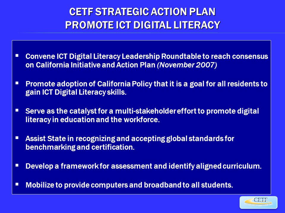 CETF STRATEGIC ACTION PLAN PROMOTE ICT DIGITAL LITERACY  Convene ICT Digital Literacy Leadership Roundtable to reach consensus on California Initiative and Action Plan (November 2007)  Promote adoption of California Policy that it is a goal for all residents to gain ICT Digital Literacy skills.