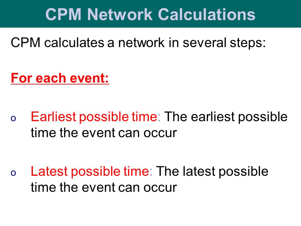 CPM calculates a network in several steps: For each event: o Earliest possible time: The earliest possible time the event can occur o Latest possible time: The latest possible time the event can occur CPM Network Calculations
