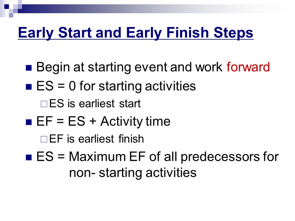 Early Start and Early Finish Steps Begin at starting event and work forward ES = 0 for starting activities  ES is earliest start EF = ES + Activity time  EF is earliest finish ES = Maximum EF of all predecessors for non- starting activities