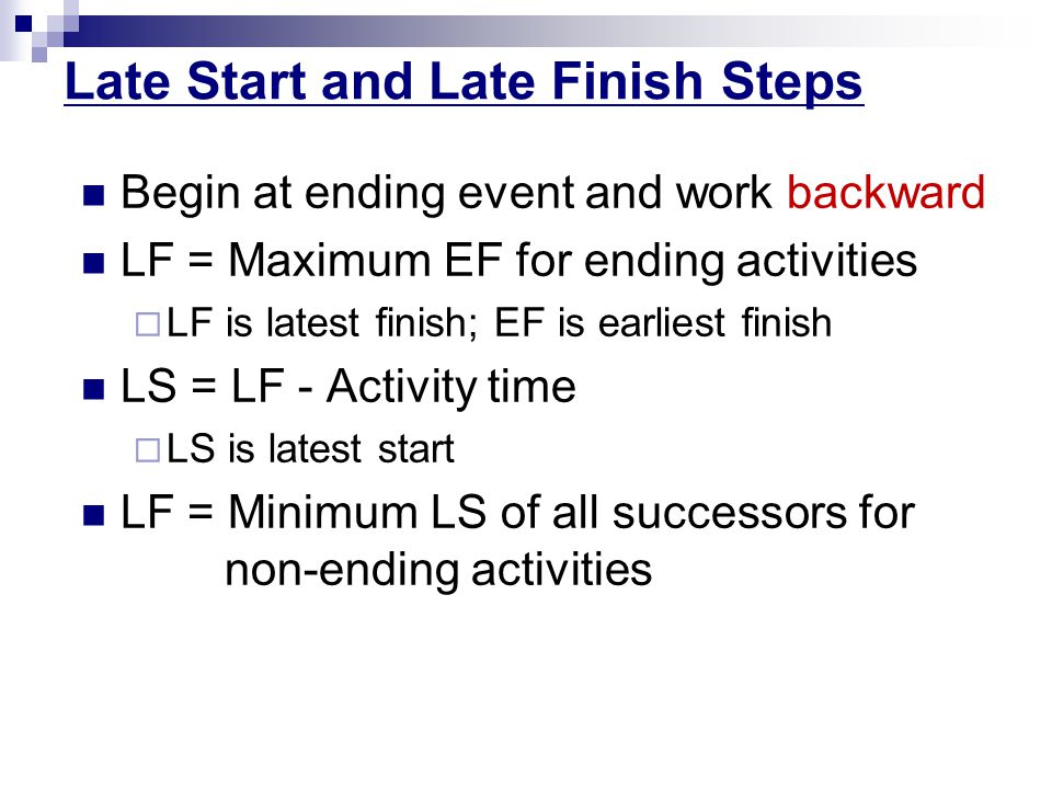 Late Start and Late Finish Steps Begin at ending event and work backward LF = Maximum EF for ending activities  LF is latest finish; EF is earliest finish LS = LF - Activity time  LS is latest start LF = Minimum LS of all successors for non-ending activities
