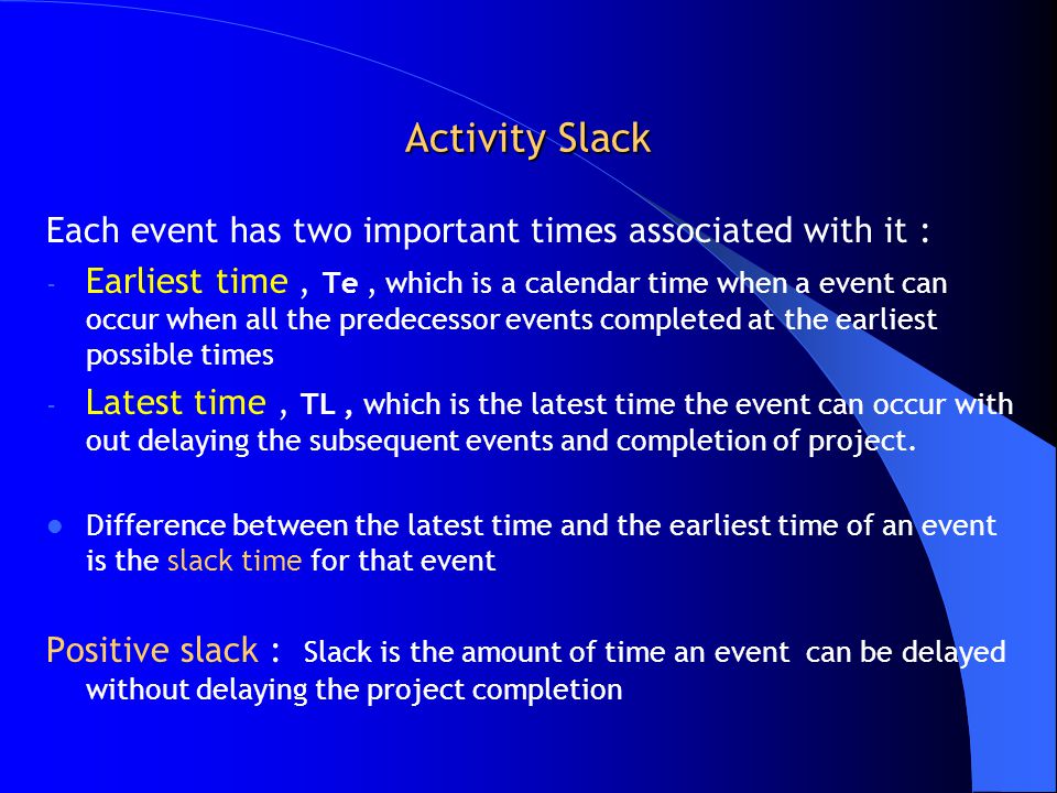 Activity Slack Each event has two important times associated with it : - Earliest time, Te, which is a calendar time when a event can occur when all the predecessor events completed at the earliest possible times - Latest time, TL, which is the latest time the event can occur with out delaying the subsequent events and completion of project.