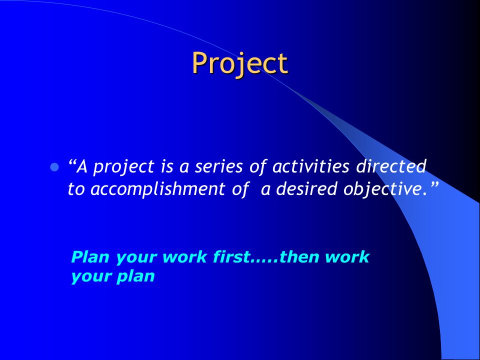 Project A project is a series of activities directed to accomplishment of a desired objective. Plan your work first…..then work your plan