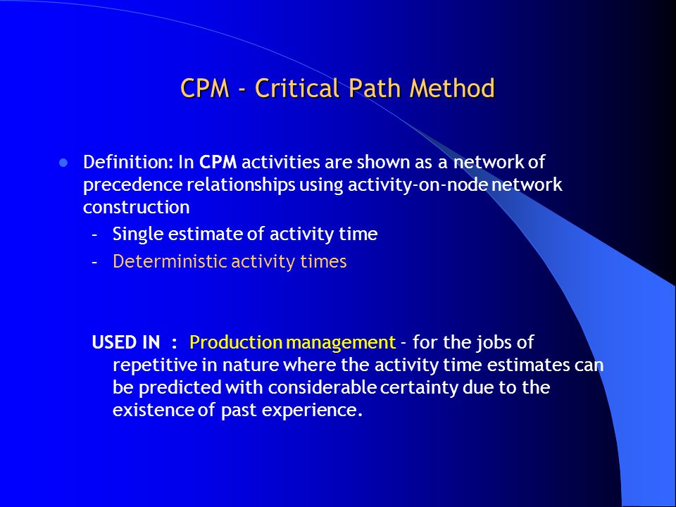 CPM - Critical Path Method Definition: In CPM activities are shown as a network of precedence relationships using activity-on-node network construction – Single estimate of activity time – Deterministic activity times USED IN : Production management - for the jobs of repetitive in nature where the activity time estimates can be predicted with considerable certainty due to the existence of past experience.