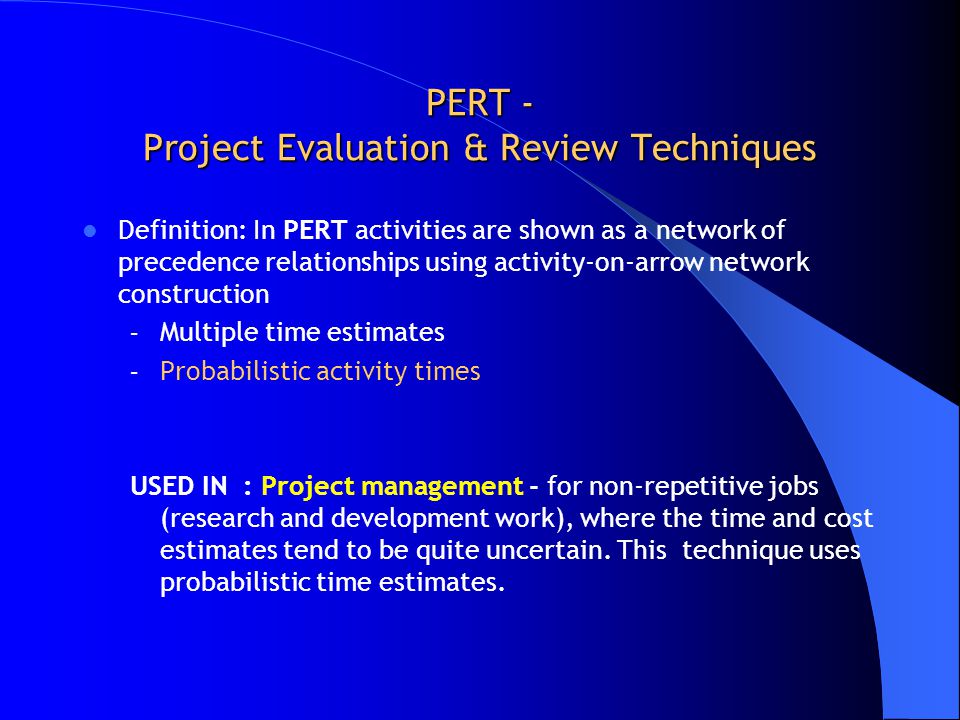 PERT - Project Evaluation & Review Techniques Definition: In PERT activities are shown as a network of precedence relationships using activity-on-arrow network construction – Multiple time estimates – Probabilistic activity times USED IN : Project management - for non-repetitive jobs (research and development work), where the time and cost estimates tend to be quite uncertain.