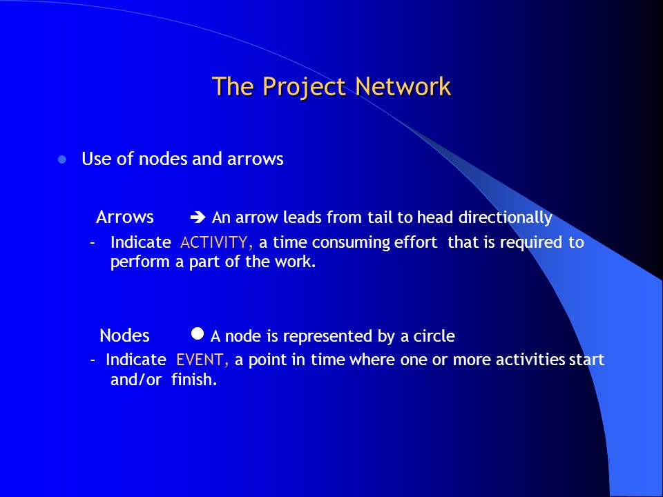 The Project Network Use of nodes and arrows Arrows  An arrow leads from tail to head directionally – Indicate ACTIVITY, a time consuming effort that is required to perform a part of the work.