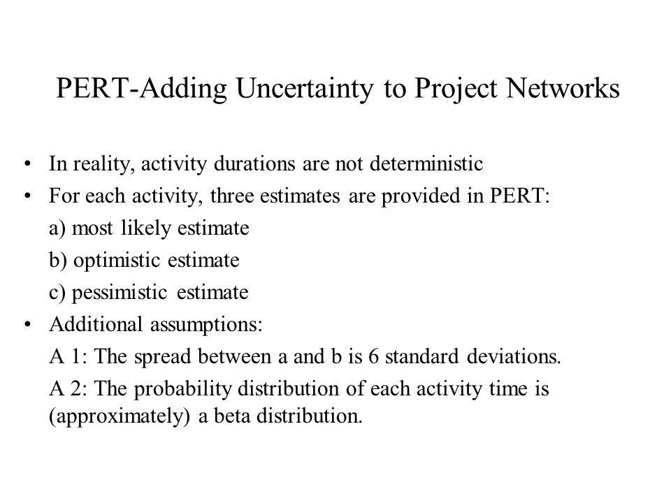 PERT-Adding Uncertainty to Project Networks In reality, activity durations are not deterministic For each activity, three estimates are provided in PERT: a) most likely estimate b) optimistic estimate c) pessimistic estimate Additional assumptions: A 1: The spread between a and b is 6 standard deviations.